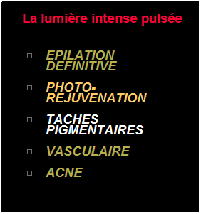 Zone de Texte:  La lumire intense pulse 
 
EPILATION DEFINITIVE
  
PHOTO-REJUVENATION
 
TACHES PIGMENTAIRES
 
VASCULAIRE
 
ACNE
 
