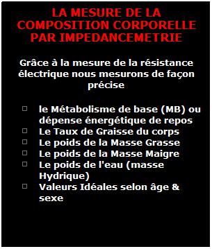 Zone de Texte: LA MESURE DE LA COMPOSITION CORPORELLE PAR IMPEDANCEMETRIE
Grce  la mesure de la rsistance lectrique nous mesurons de faon prcise 
le Mtabolisme de base (MB) ou dpense nergtique de repos
Le Taux de Graisse du corps
Le poids de la Masse Grasse
Le poids de la Masse Maigre
Le poids de l'eau (masse Hydrique) 
Valeurs Idales selon ge & sexe 

